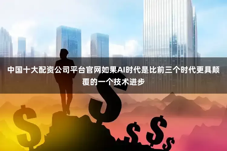 中国十大配资公司平台官网如果AI时代是比前三个时代更具颠覆的一个技术进步
