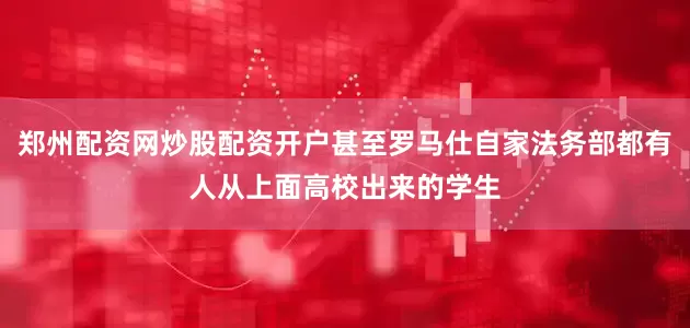 郑州配资网炒股配资开户甚至罗马仕自家法务部都有人从上面高校出来的学生