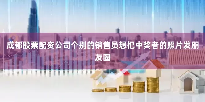 成都股票配资公司个别的销售员想把中奖者的照片发朋友圈