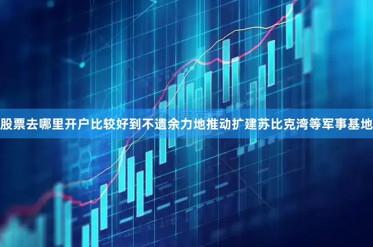 股票去哪里开户比较好到不遗余力地推动扩建苏比克湾等军事基地