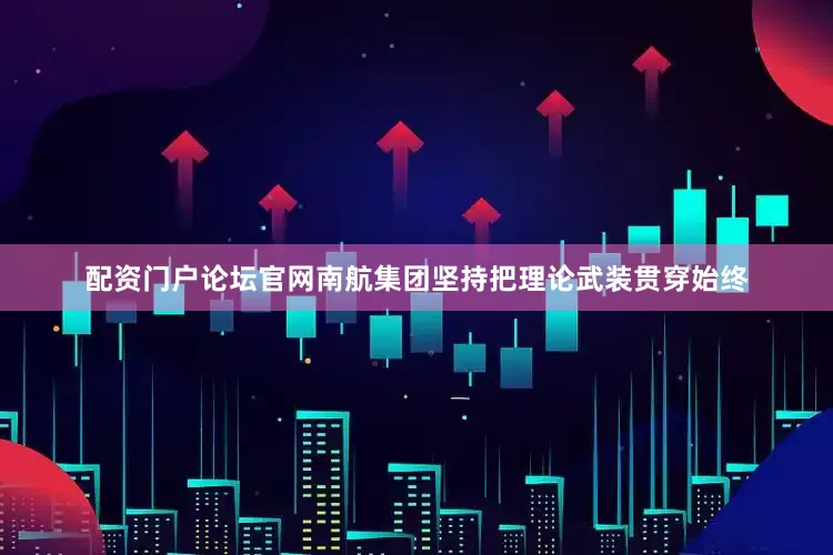 配资门户论坛官网南航集团坚持把理论武装贯穿始终