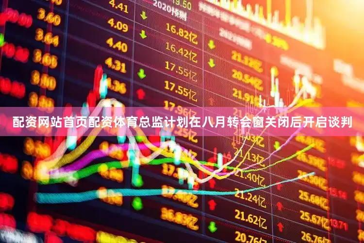 配资网站首页配资体育总监计划在八月转会窗关闭后开启谈判