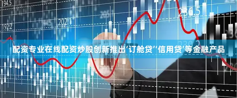 配资专业在线配资炒股创新推出‘订舱贷’‘信用贷’等金融产品