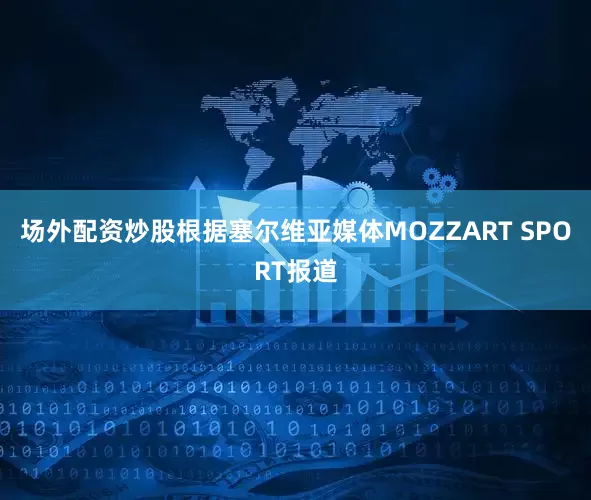 场外配资炒股根据塞尔维亚媒体MOZZART SPORT报道