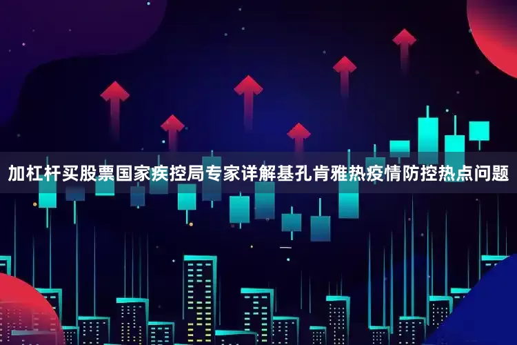 加杠杆买股票国家疾控局专家详解基孔肯雅热疫情防控热点问题