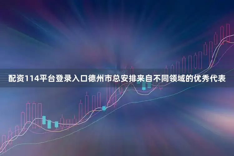 配资114平台登录入口德州市总安排来自不同领域的优秀代表