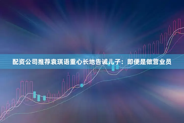 配资公司推荐袁琪语重心长地告诫儿子：即便是做营业员