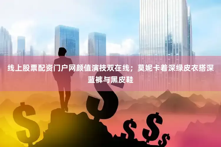 线上股票配资门户网颜值演技双在线；莫妮卡着深绿皮衣搭深蓝裤与黑皮鞋
